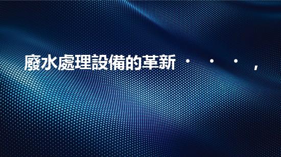 廢水處理設備的革新，讓常州邁向清潔水源！